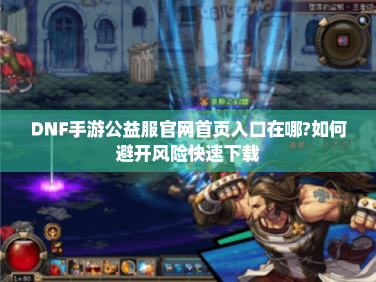 DNF手游公益服官网首页入口在哪?如何避开风险快速下载