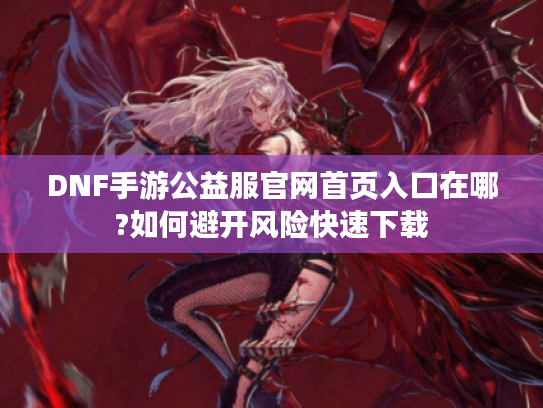 DNF手游公益服官网首页入口在哪?如何避开风险快速下载