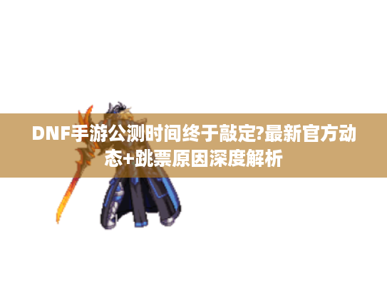 DNF手游公测时间终于敲定?最新官方动态+跳票原因深度解析