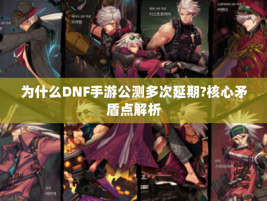 为什么DNF手游公测多次延期?核心矛盾点解析