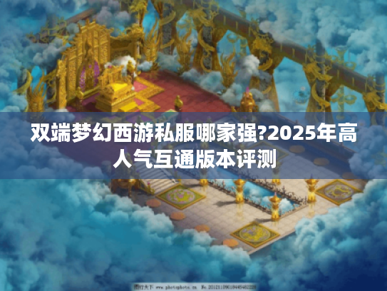 双端梦幻西游私服哪家强?2025年高人气互通版本评测