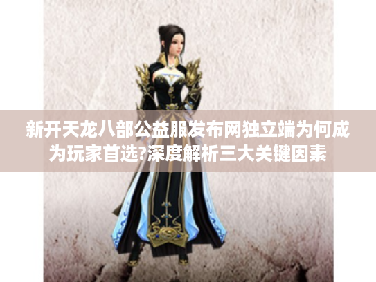 新开天龙八部公益服发布网独立端为何成为玩家首选?深度解析三大关键因素