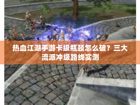 热血江湖手游卡级瓶颈怎么破？三大流派冲级路线实测