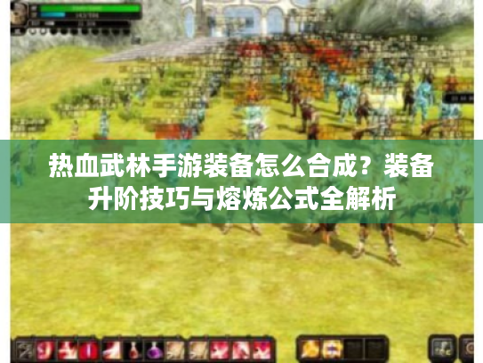 热血武林手游装备怎么合成？装备升阶技巧与熔炼公式全解析