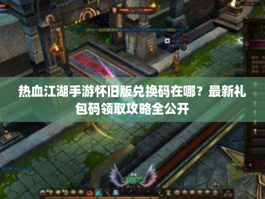 热血江湖手游怀旧版兑换码在哪？最新礼包码领取攻略全公开