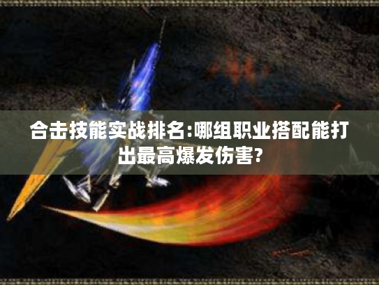 合击技能实战排名:哪组职业搭配能打出最高爆发伤害?