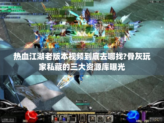 热血江湖老版本视频到底去哪找?骨灰玩家私藏的三大资源库曝光