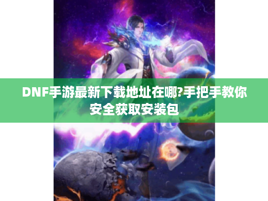 DNF手游最新下载地址在哪?手把手教你安全获取安装包