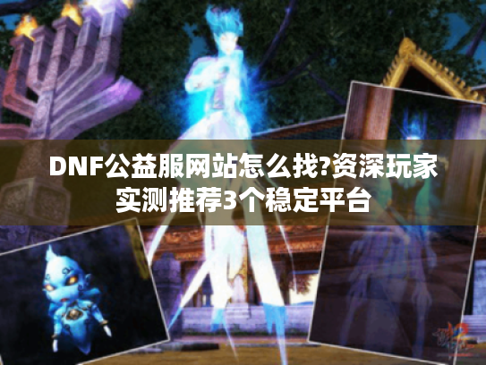 DNF公益服网站怎么找?资深玩家实测推荐3个稳定平台