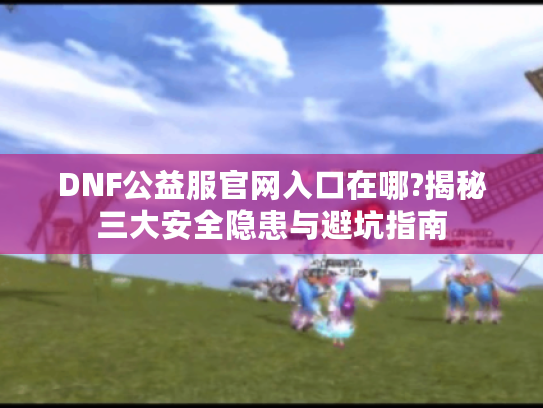 DNF公益服官网入口在哪?揭秘三大安全隐患与避坑指南