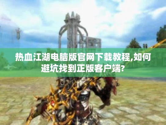 热血江湖电脑版官网下载教程,如何避坑找到正版客户端?
