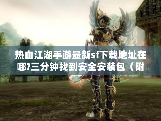 热血江湖手游最新sf下载地址在哪?三分钟找到安全安装包（附防封教程）