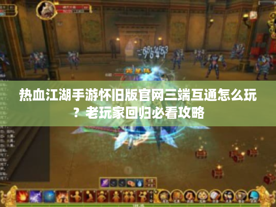 热血江湖手游怀旧版官网三端互通怎么玩？老玩家回归必看攻略