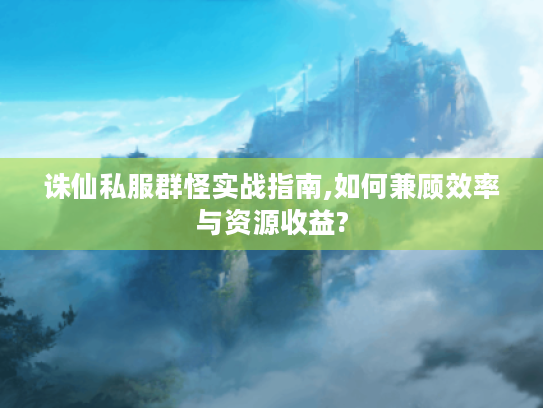 诛仙私服群怪实战指南,如何兼顾效率与资源收益?