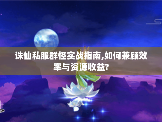 诛仙私服群怪实战指南,如何兼顾效率与资源收益?