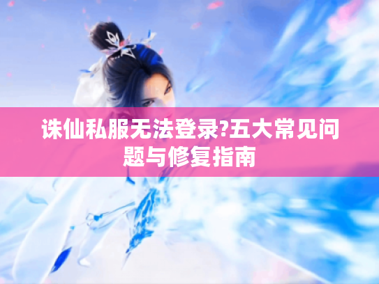 诛仙私服无法登录?五大常见问题与修复指南