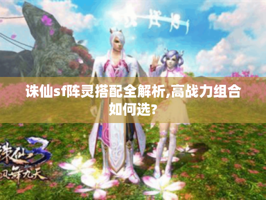 诛仙sf阵灵搭配全解析,高战力组合如何选?