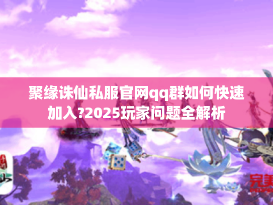 聚缘诛仙私服官网qq群如何快速加入?2025玩家问题全解析