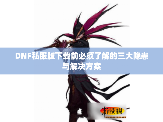 DNF私服版下载前必须了解的三大隐患与解决方案