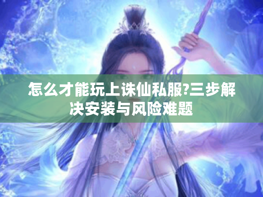 怎么才能玩上诛仙私服?三步解决安装与风险难题