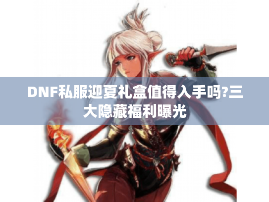 DNF私服迎夏礼盒值得入手吗?三大隐藏福利曝光