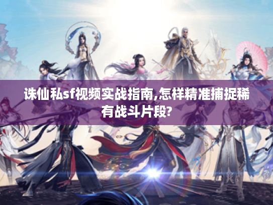 诛仙私sf视频实战指南,怎样精准捕捉稀有战斗片段?