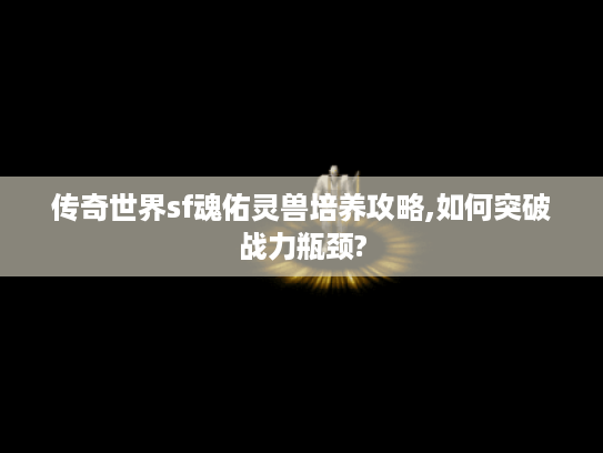 传奇世界sf魂佑灵兽培养攻略,如何突破战力瓶颈?
